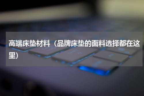 高端床垫材料（品牌床垫的面料选择都在这里）