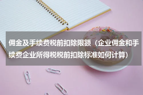 佣金及手续费税前扣除限额（企业佣金和手续费企业所得税税前扣除标准如何计算）