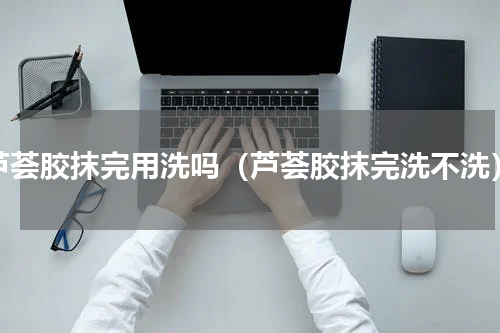 芦荟胶抹完用洗吗（芦荟胶抹完洗不洗）