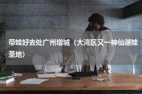 带娃好去处广州增城（大湾区又一神仙遛娃圣地）