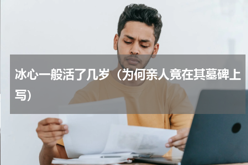 冰心一般活了几岁（为何亲人竟在其墓碑上写）