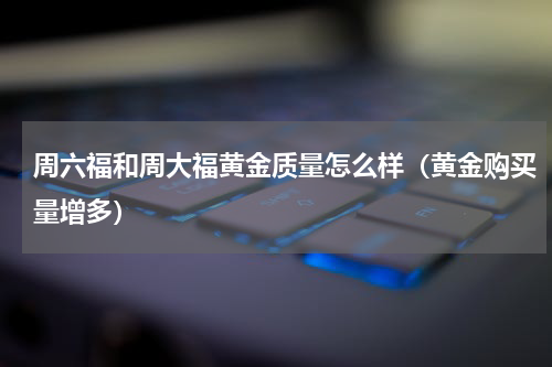 周六福和周大福黄金质量怎么样（黄金购买量增多）