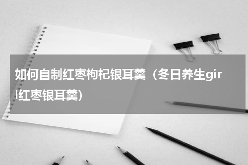如何自制红枣枸杞银耳羹（冬日养生girl红枣银耳羹）