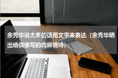 余秀华说太多的话用文字来表达（余秀华晒出给偶像写的肉麻情诗）