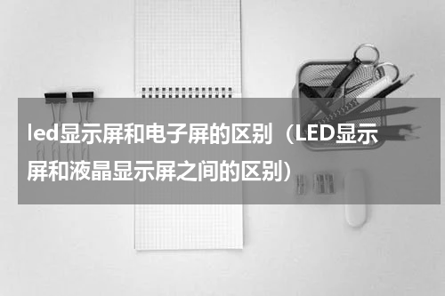 led显示屏和电子屏的区别（LED显示屏和液晶显示屏之间的区别）