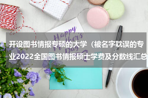 开设图书情报专硕的大学（被名字耽误的专业2022全国图书情报硕士学费及分数线汇总）