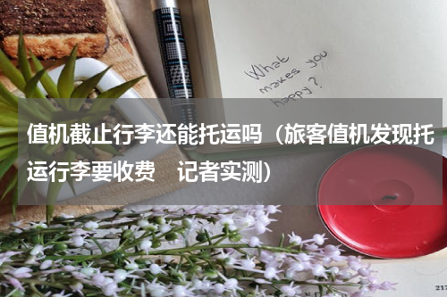 值机截止行李还能托运吗（旅客值机发现托运行李要收费　记者实测）