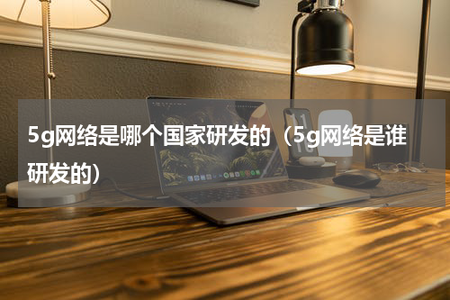 5g网络是哪个国家研发的（5g网络是谁研发的）