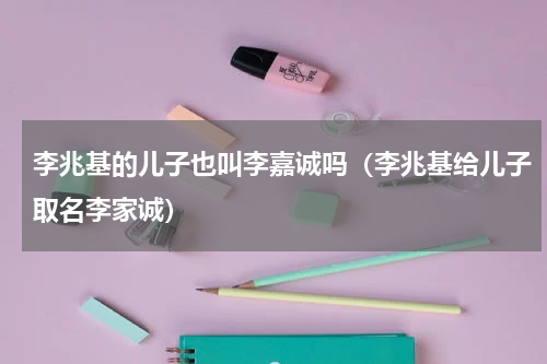 李兆基的儿子也叫李嘉诚吗（李兆基给儿子取名李家诚）