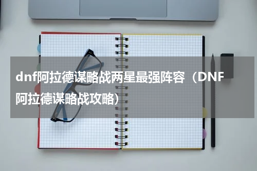 dnf阿拉德谋略战两星最强阵容（DNF阿拉德谋略战攻略）