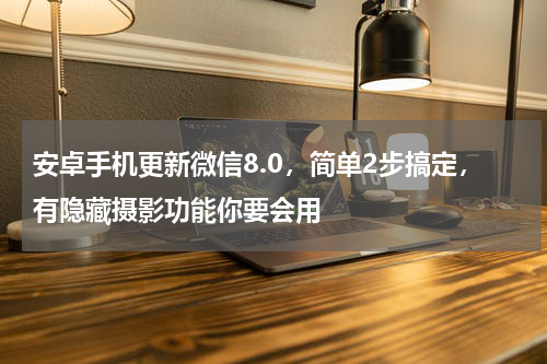 安卓手机更新微信8.0，简单2步搞定，有隐藏摄影功能你要会用