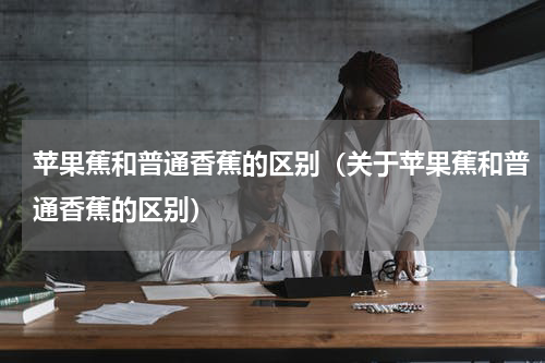 苹果蕉和普通香蕉的区别（关于苹果蕉和普通香蕉的区别）