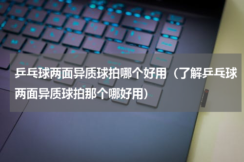 乒乓球两面异质球拍哪个好用（了解乒乓球两面异质球拍那个哪好用）