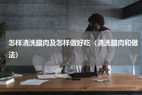 怎样清洗腊肉及怎样做好吃（清洗腊肉和做法）