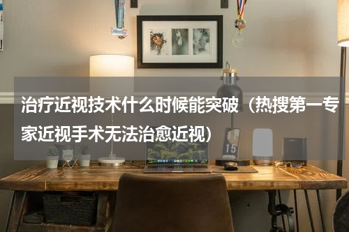 治疗近视技术什么时候能突破（热搜第一专家近视手术无法治愈近视）