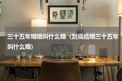三十五年婚姻叫什么婚（到底结婚三十五年叫什么婚）