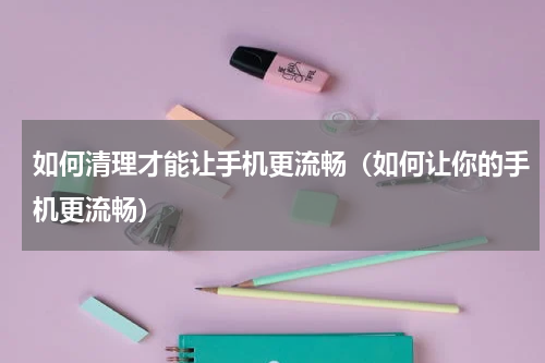 如何清理才能让手机更流畅（如何让你的手机更流畅）