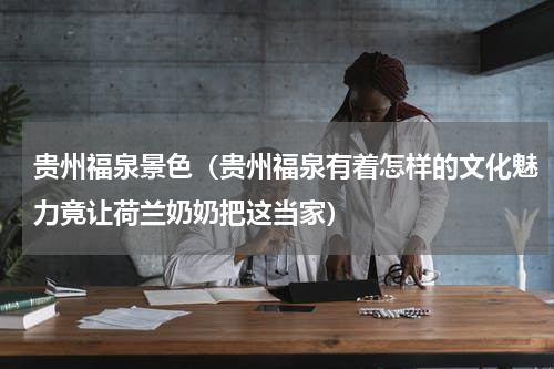 贵州福泉景色（贵州福泉有着怎样的文化魅力竟让荷兰奶奶把这当家）