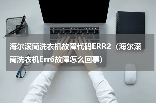 海尔滚筒洗衣机故障代码ERR2（海尔滚筒洗衣机Err6故障怎么回事）