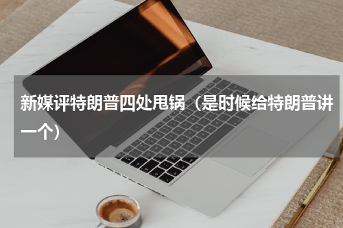 新媒评特朗普四处甩锅（是时候给特朗普讲一个）