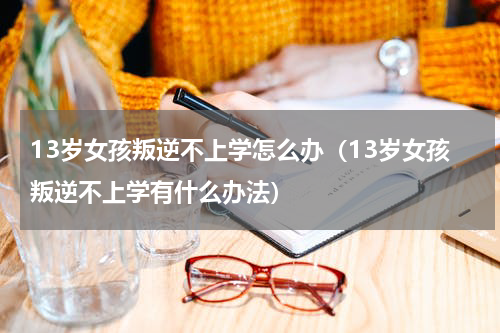 13岁女孩叛逆不上学怎么办（13岁女孩叛逆不上学有什么办法）