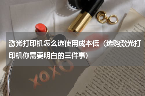 激光打印机怎么选使用成本低（选购激光打印机你需要明白的三件事）