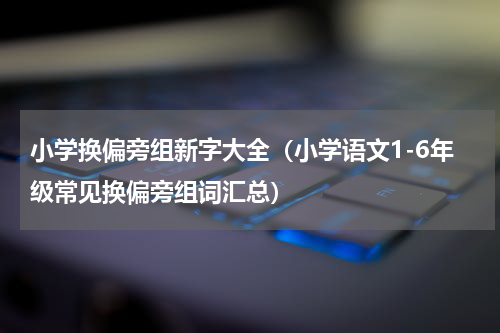 小学换偏旁组新字大全（小学语文1-6年级常见换偏旁组词汇总）