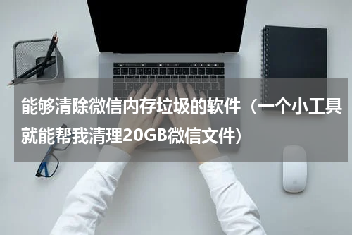 能够清除微信内存垃圾的软件（一个小工具就能帮我清理20GB微信文件）