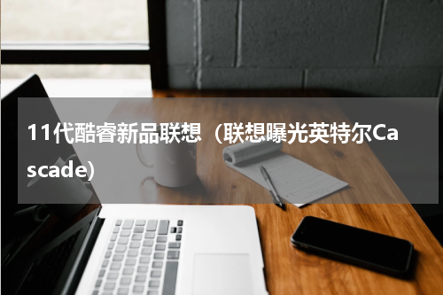 11代酷睿新品联想（联想曝光英特尔Cascade）