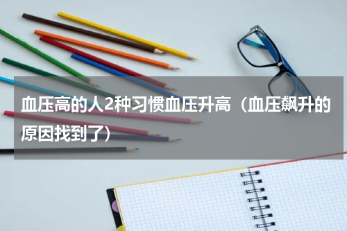 血压高的人2种习惯血压升高（血压飙升的原因找到了）