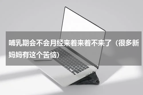 哺乳期会不会月经来着来着不来了（很多新妈妈有这个苦恼）
