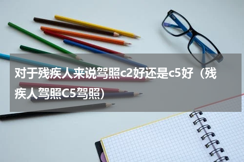 对于残疾人来说驾照c2好还是c5好（残疾人驾照C5驾照）