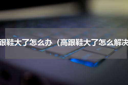 高跟鞋大了怎么办（高跟鞋大了怎么解决）
