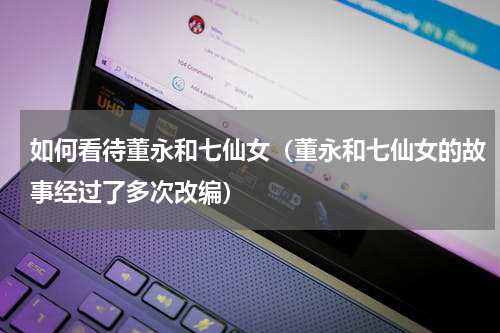如何看待董永和七仙女（董永和七仙女的故事经过了多次改编）