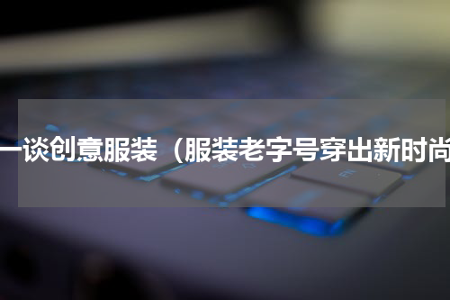 谈一谈创意服装（服装老字号穿出新时尚）