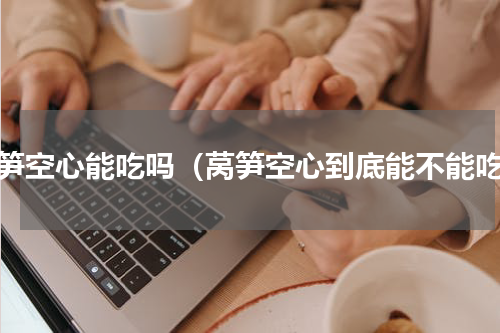 莴笋空心能吃吗（莴笋空心到底能不能吃）