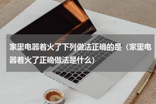 家里电器着火了下列做法正确的是（家里电器着火了正确做法是什么）