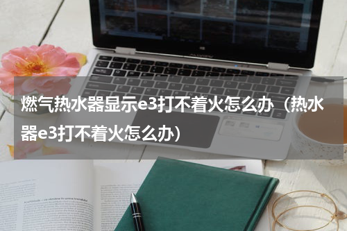 燃气热水器显示e3打不着火怎么办（热水器e3打不着火怎么办）