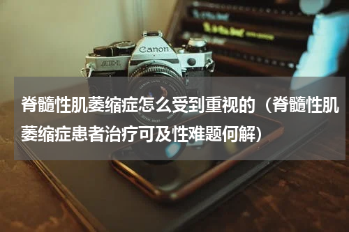 脊髓性肌萎缩症怎么受到重视的（脊髓性肌萎缩症患者治疗可及性难题何解）
