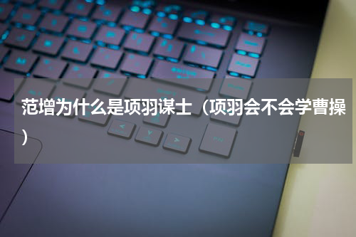 范增为什么是项羽谋士（项羽会不会学曹操）