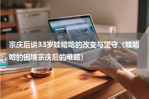 宗庆后谈33岁娃哈哈的改变与坚守（娃哈哈的困境宗庆后的难题）
