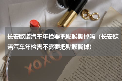 长安欧诺汽车年检要把贴膜撕掉吗（长安欧诺汽车年检需不需要把贴膜撕掉）