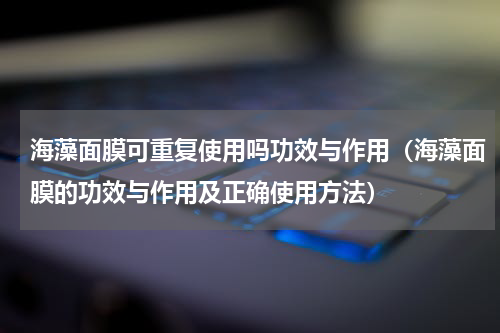 海藻面膜可重复使用吗功效与作用（海藻面膜的功效与作用及正确使用方法）