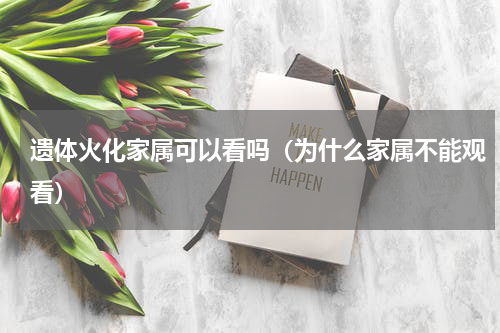 遗体火化家属可以看吗（为什么家属不能观看）