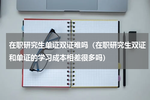 在职研究生单证双证难吗（在职研究生双证和单证的学习成本相差很多吗）