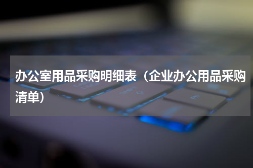 办公室用品采购明细表（企业办公用品采购清单）