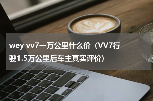 wey vv7一万公里什么价（VV7行驶1.5万公里后车主真实评价）