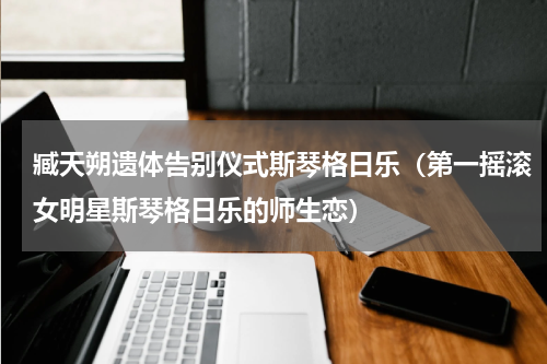 臧天朔遗体告别仪式斯琴格日乐（第一摇滚女明星斯琴格日乐的师生恋）