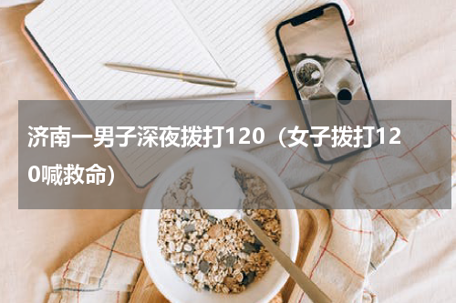 济南一男子深夜拨打120（女子拨打120喊救命）