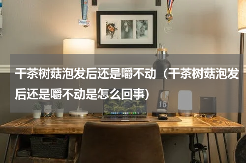 干茶树菇泡发后还是嚼不动（干茶树菇泡发后还是嚼不动是怎么回事）
